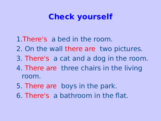 Check yourself   1. There's  a bed in the room. 2. On the wall  there are two pictures. 3.  There's  a cat and a dog in the room. 4. There are  three chairs in the living room. 5. There are  boys in the park. 6. There's a bathroom in the flat.