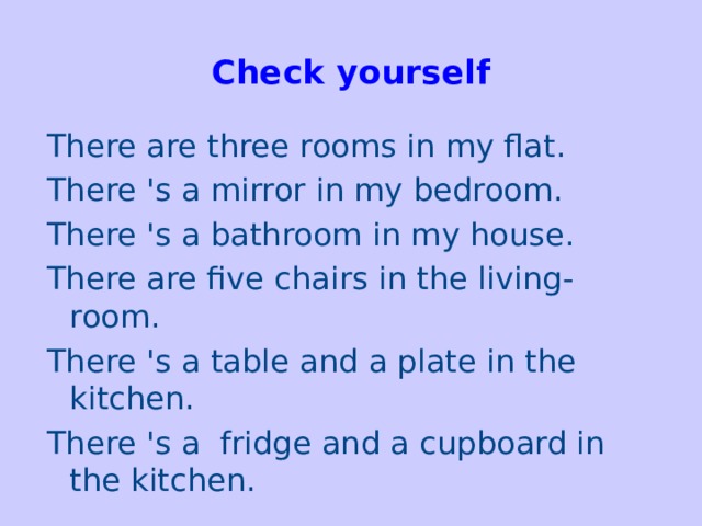 Check yourself   There are three rooms in my flat. There 's a mirror in my bedroom. There 's a bathroom in my house. There are five chairs in the living-room. There 's a table and a plate in the kitchen. There 's a fridge and a cupboard in the kitchen.