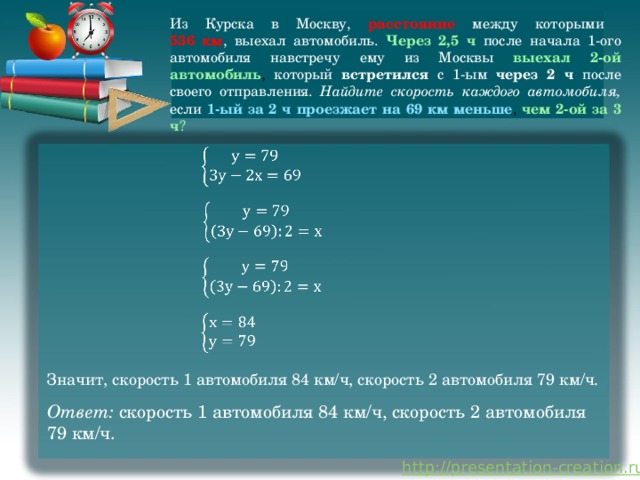 Из Курска в Москву, расстояние между которыми  536 км , выехал автомобиль. Через 2,5 ч после начала 1-ого автомобиля навстречу ему из Москвы выехал 2-ой автомобиль , который встретился с 1-ым через 2 ч после своего отправления. Найдите скорость каждого автомобиля, если 1-ый за 2 ч проезжает на 69 км меньше , чем 2-ой за 3 ч ?         Значит, скорость 1 автомобиля 84 км/ч, скорость 2 автомобиля 79 км/ч. Ответ: скорость 1 автомобиля 84 км/ч, скорость 2 автомобиля 79 км/ч. 