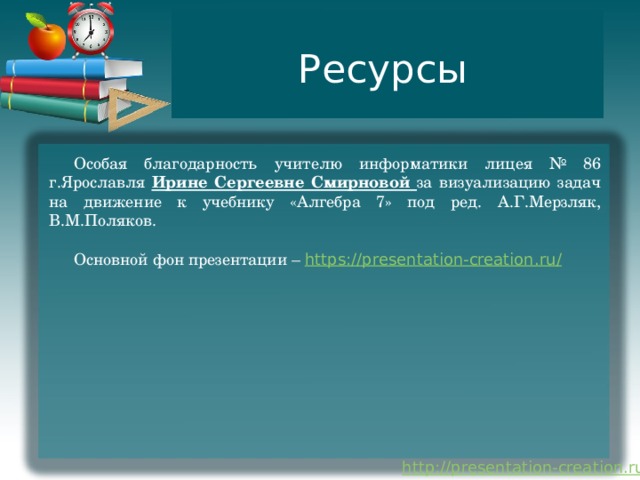 Ресурсы Особая благодарность учителю информатики лицея № 86 г.Ярославля Ирине Сергеевне Смирновой за визуализацию задач на движение к учебнику «Алгебра 7» под ред. А.Г.Мерзляк, В.М.Поляков. Основной фон презентации – https://presentation-creation.ru / 