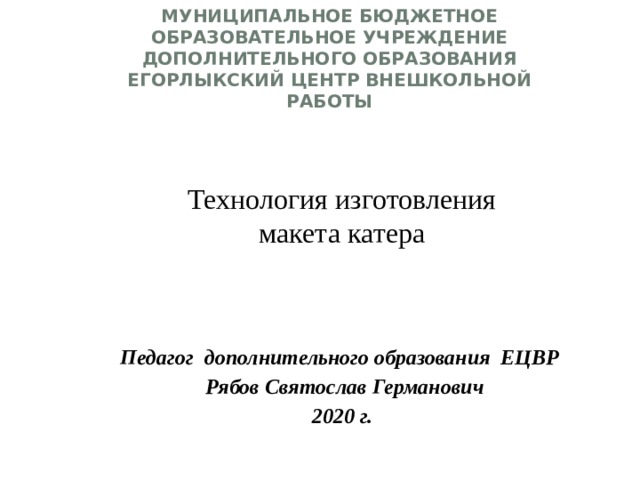 Муниципальное бюджетное образовательное учреждение  дополнительного образования Егорлыкский Центр Внешкольной Работы Технология изготовления макета катера   Педагог дополнительного образования ЕЦВР  Рябов Святослав Германович 2020 г. 