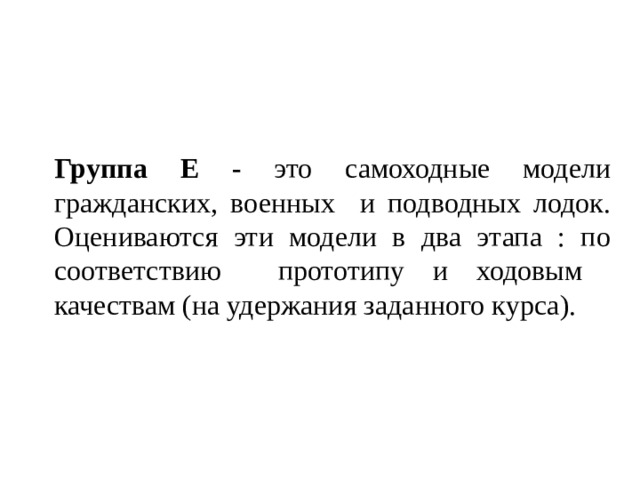 Группа  Е - это самоходные модели гражданских, военных и подводных лодок. Оцениваются эти модели в два этапа : по соответствию прототипу и ходовым качествам (на удержания заданного курса). 