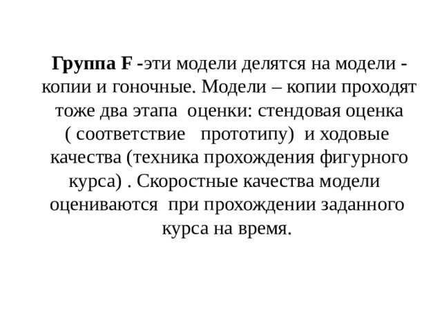 Группа F - эти модели делятся на модели - копии и гоночные. Модели – копии проходят тоже два этапа оценки: стендовая оценка ( соответствие прототипу) и ходовые качества (техника прохождения фигурного курса) . Скоростные качества модели оцениваются при прохождении заданного курса на время. 