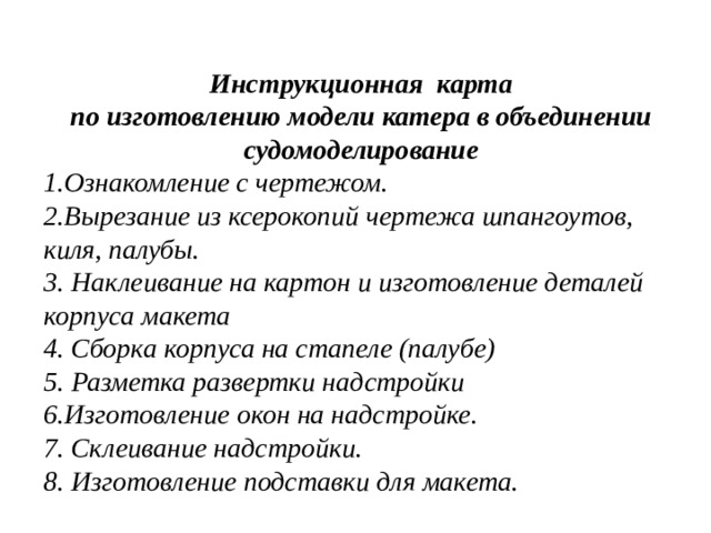    Инструкционная карта по изготовлению модели катера в объединении судомоделирование 1.Ознакомление с чертежом. 2.Вырезание из ксерокопий чертежа шпангоутов, киля, палубы. 3. Наклеивание на картон и изготовление деталей корпуса макета 4. Сборка корпуса на стапеле (палубе) 5. Разметка развертки надстройки 6.Изготовление окон на надстройке. 7. Склеивание надстройки. 8. Изготовление подставки для макета. 