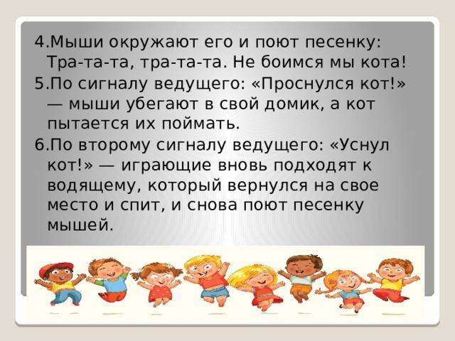 4.Мыши окружают его и поют песенку:  Тра-та-та, тра-та-та. Не боимся мы кота! 5.По сигналу ведущего: «Проснулся кот!» — мыши убегают в свой домик, а кот пытается их поймать. 6.По второму сигналу ведущего: «Уснул кот!» — играющие вновь подходят к водящему, который вернулся на свое место и спит, и снова поют песенку мышей.   