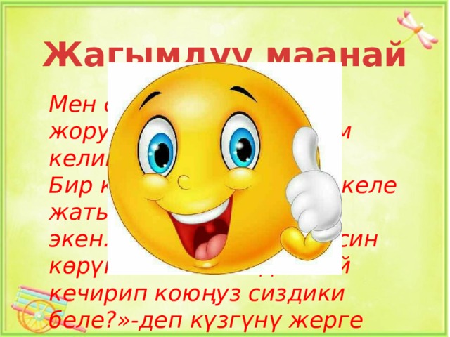 Жагымдуу маанай Мен силерге апендинин жоругунан айтып бергим келип турат. Бир күнү апенди жолдо келе жатып күзгү таап алат экен.Күзгүдөн ал өз элесин көрүп калат.Апенди: «Ой кечирип коюңуз сиздики беле?»-деп күзгүнү жерге таштап коюп кетип калыптыр. 