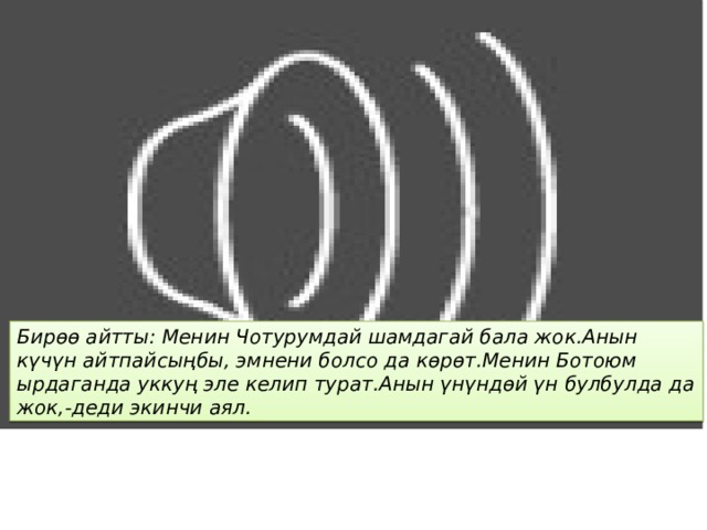 Бирѳѳ айтты: Менин Чотурумдай шамдагай бала жок.Анын күчүн айтпайсыңбы, эмнени болсо да кѳрѳт.Менин Ботоюм ырдаганда уккуң эле келип турат.Анын үнүндѳй үн булбулда да жок,-деди экинчи аял. 