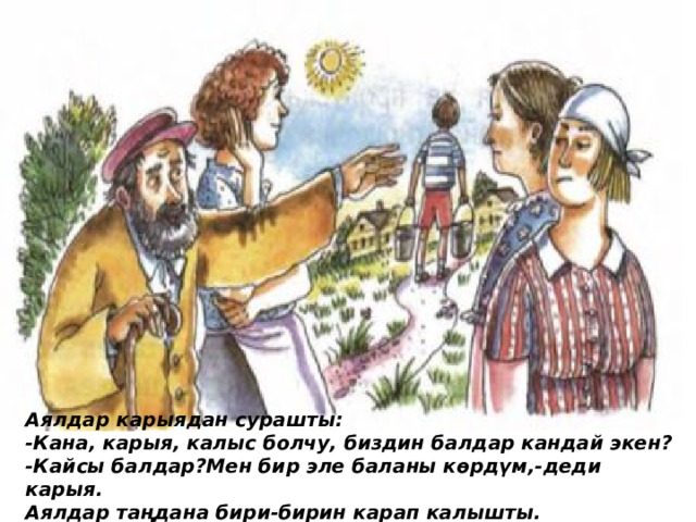 Аялдар карыядан сурашты: -Кана, карыя, калыс болчу, биздин балдар кандай экен? -Кайсы балдар?Мен бир эле баланы кѳрдүм,-деди карыя. Аялдар таңдана бири-бирин карап калышты. 