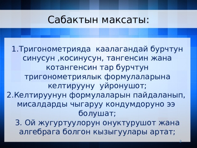 Сабактын максаты: 1.Тригонометрияда каалагандай бурчтун синусун ,косинусун, тангенсин жана котангенсин тар бурчтун тригонометриялык формулаларына келтирууну уйронушот; 2.Келтируунун формулаларын пайдаланып, мисалдарды чыгаруу кондумдоруно ээ болушат; 3. Ой жугуртуулорун онуктурушот жана алгебрага болгон кызыгуулары артат;   