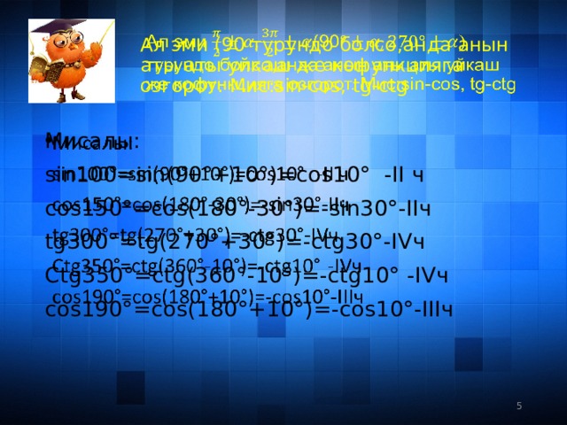 Ал эми (90 турундо болсо,анда анын аты аты уйкаш же кофункцияга озгорот. Мис:sin-cos, tg-ctg   Мисалы:   sin100=sin(90°+10°)=cos10° -II ч cos150°=cos(180°-30°)=-sin30°-IIч tg300°=tg(270°+30°)=-ctg30°-IVч Ctg350°=ctg(360°-10°)=-ctg10° -IVч cos190°=cos(180°+10°)=-cos10°-IIIч 3 