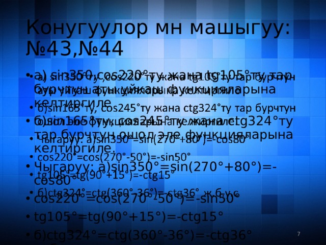 Конугуулор мн машыгуу:  №43,№44 a) sin350,cos220°ту жана tg105°ту тар бурчтун аты уйкаш функцияларына келтиргиле б)sin165°ту, cos245°ту жана ctg324°ту тар бурчтун ошол эле функцияларына келтиргиле. Чыгаруу: а)sin350°=sin(270°+80°)=-cos80° cos220°=cos(270°-50°)=-sin50° tg105°=tg(90°+15°)=-ctg15° б)ctg324°=ctg(360°-36°)=-ctg36° ж.б.у.с   3 