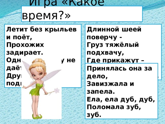  Игра «Какое время?» Летит без крыльев и поёт, Длинной шеей поверчу - Прохожих задирает. Груз тяжёлый подхвачу, Одним проходу не даёт, Где прикажут – положу: Других он подгоняет. Человеку послужу. Принялась она за дело, Завизжала и запела. Ела, ела дуб, дуб, Поломала зуб, зуб. 