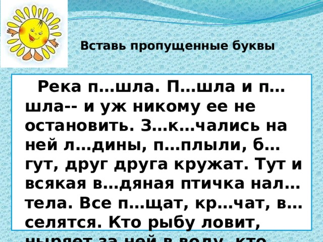Вставь пропущенные буквы  Река п…шла. П…шла и п…шла-- и уж никому ее не остановить. З…к…чались на ней л…дины, п…плыли, б…гут, друг друга кружат. Тут и всякая в…дяная птичка нал…тела. Все п…щат, кр…чат, в…селятся. Кто рыбу ловит, ныряет за ней в воду, кто носом в тину тыкает, ищет там что-то. 