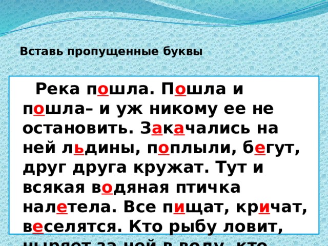  Вставь пропущенные буквы  Река п о шла. П о шла и п о шла– и уж никому ее не остановить. З а к а чались на ней л ь дины, п о плыли, б е гут, друг друга кружат. Тут и всякая в о дяная птичка нал е тела. Все п и щат, кр и чат, в е селятся. Кто рыбу ловит, ныряет за ней в воду, кто носом в тину тыкает, ищет там что-то. 