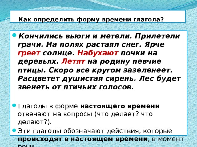  Как определить форму времени глагола? Кончились вьюги и метели. Прилетели грачи. На полях растаял снег. Ярче греет солнце. Набухают почки на деревьях. Летят на родину певчие птицы. Скоро все кругом зазеленеет. Расцветет душистая сирень. Лес будет звенеть от птичьих голосов. Глаголы в форме настоящего времени отвечают на вопросы (что делает? что делают?). Эти глаголы обозначают действия, которые происходят в настоящем времени , в момент речи.  