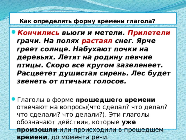  Как определить форму времени глагола? Кончились вьюги и метели. Прилетели грачи. На полях растаял снег. Ярче греет солнце. Набухают почки на деревьях. Летят на родину певчие птицы. Скоро все кругом зазеленеет. Расцветет душистая сирень. Лес будет звенеть от птичьих голосов. Глаголы в форме прошедшего времени отвечают на вопросы(что сделал? что делал? что сделали? что делали?). Эти глаголы обозначают действия, которые уже произошли или происходили в прошедшем времени , до момента речи. 