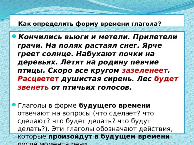  Как определить форму времени глагола? Кончились вьюги и метели. Прилетели грачи. На полях растаял снег. Ярче греет солнце. Набухают почки на деревьях. Летят на родину певчие птицы. Скоро все кругом зазеленеет . Расцветет душистая сирень. Лес будет звенеть от птичьих голосов. Глаголы в форме будущего времени отвечают на вопросы (что сделает? что сделают? что будет делать? что будут делать?). Эти глаголы обозначают действия, которые произойдут в будущем времени , после момента речи. 