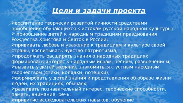 Цели и задачи проекта воспитание творчески развитой личности средствами приобщения обучающихся к истокам русской народной культуры;  приобщение детей к народным традициям празднования Рождества Христова и Святок в России; прививать любовь и уважение к традициям и культуре своей страны, воспитывать чувство патриотизма; продолжать расширять знания о народных традициях, формировать интерес к народным играм, песням, развлечениям; вызвать у детей желание знакомиться с устным народным творчеством (стихи, колядки, потешки); формировать у детей знания и представления об образе жизни людей, их традициях, обычаях; развивать познавательный интерес, творческие способности, память, внимание, речь; привитие исследовательских навыков, обучение сотрудничеству; 