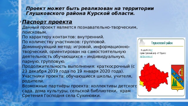 Проект может быть реализован на территории Глушковского района Курской области.   Паспорт проекта  Данный проект является познавательно-творческим, поисковым.  По характеру контактов: внутренний.  По количеству участников: групповой.  Доминирующий метод: игровой, информационно-творческий, ориентирован на самостоятельную деятельность обучающихся – индивидуальную, парную, групповую.  Продолжительность выполнения: краткосрочный (с 23 декабря 2019 года по 19 января 2020 года).  Участники проекта: обучающиеся школы, учителя, родители.  Возможные партнёры проекта: коллективы детского сада, дома культуры, сельской библиотеки, храм Сретения Господня села Сухиновки. 