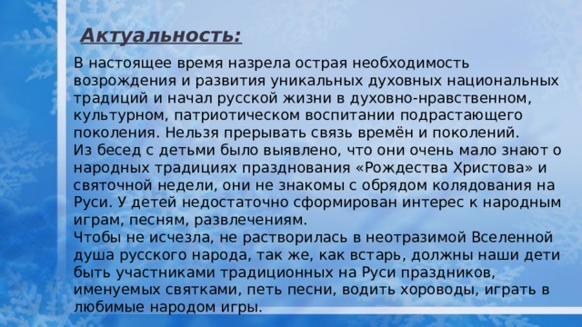 Актуальность: В настоящее время назрела острая необходимость возрождения и развития уникальных духовных национальных традиций и начал русской жизни в духовно-нравственном, культурном, патриотическом воспитании подрастающего поколения. Нельзя прерывать связь времён и поколений. Из бесед с детьми было выявлено, что они очень мало знают о народных традициях празднования «Рождества Христова» и святочной недели, они не знакомы с обрядом колядования на Руси. У детей недостаточно сформирован интерес к народным играм, песням, развлечениям. Чтобы не исчезла, не растворилась в неотразимой Вселенной душа русского народа, так же, как встарь, должны наши дети быть участниками традиционных на Руси праздников, именуемых святками, петь песни, водить хороводы, играть в любимые народом игры. 