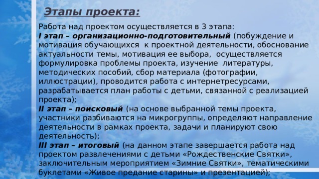 Этапы проекта: Работа над проектом осуществляется в 3 этапа: I этап – организационно-подготовительный (побуждение и мотивация обучающихся к проектной деятельности, обоснование актуальности темы, мотивация ее выбора, осуществляется формулировка проблемы проекта, изучение литературы, методических пособий, сбор материала (фотографии, иллюстрации), проводится работа с интернетресурсами, разрабатывается план работы с детьми, связанной с реализацией проекта); II этап – поисковый (на основе выбранной темы проекта, участники разбиваются на микрогруппы, определяют направление деятельности в рамках проекта, задачи и планируют свою деятельность); III этап – итоговый (на данном этапе завершается работа над проектом развлечениями с детьми «Рождественские Святки», заключительным мероприятием «Зимние Святки», тематическими буклетами «Живое предание старины» и презентацией); 