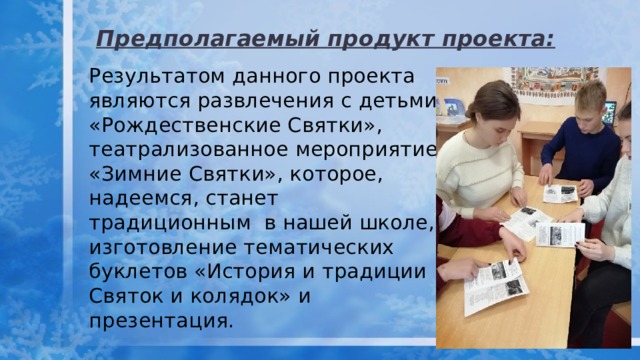 Предполагаемый продукт проекта: Результатом данного проекта являются развлечения с детьми «Рождественские Святки», театрализованное мероприятие «Зимние Святки», которое, надеемся, станет традиционным в нашей школе, изготовление тематических буклетов «История и традиции Святок и колядок» и презентация. 