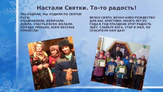 Настали Святки. То-то радость! Мы ходили, мы ходили по святой Руси! Поздравляли, величали, Добра, счастья всем желали. Коляда пришла, всем веселье принесла! Вечно свято, вечно ново Рождество для нас Христово. Много лет из года в год праздник этот радость льёт. Славьте Бога, стар и мал, он Спасителя нам дал! 