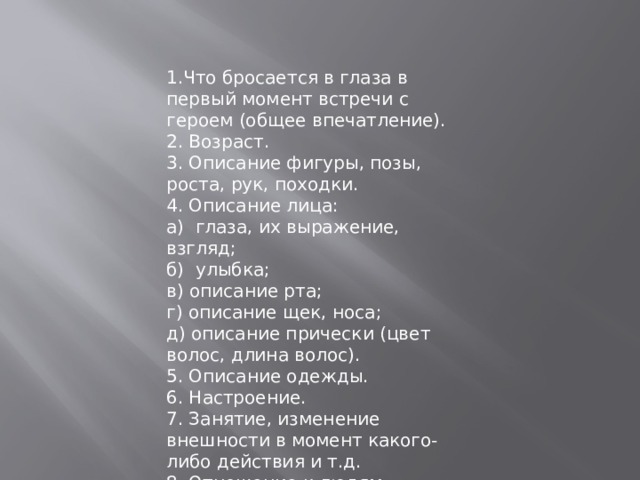 1.Что бросается в глаза в первый момент встречи с героем (общее впечатление). 2. Возраст. 3. Описание фигуры, позы, роста, рук, походки. 4. Описание лица: а) глаза, их выражение, взгляд; б) улыбка; в) описание рта; г) описание щек, носа; д) описание прически (цвет волос, длина волос). 5. Описание одежды. 6. Настроение. 7. Занятие, изменение внешности в момент какого-либо действия и т.д. 8. Отношение к людям. 