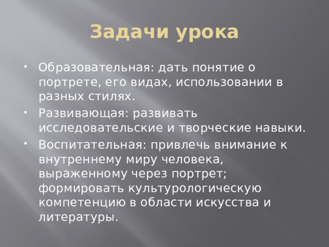 Задачи урока Образовательная: дать понятие о портрете, его видах, использовании в разных стилях. Развивающая: развивать исследовательские и творческие навыки. Воспитательная: привлечь внимание к внутреннему миру человека, выраженному через портрет; формировать культурологическую компетенцию в области искусства и литературы. 