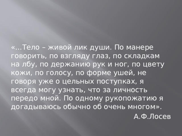 «…Тело – живой лик души. По манере говорить, по взгляду глаз, по складкам на лбу, по держанию рук и ног, по цвету кожи, по голосу, по форме ушей, не говоря уже о цельных поступках, я всегда могу узнать, что за личность передо мной. По одному рукопожатию я догадываюсь обычно об очень многом». А.Ф.Лосев 