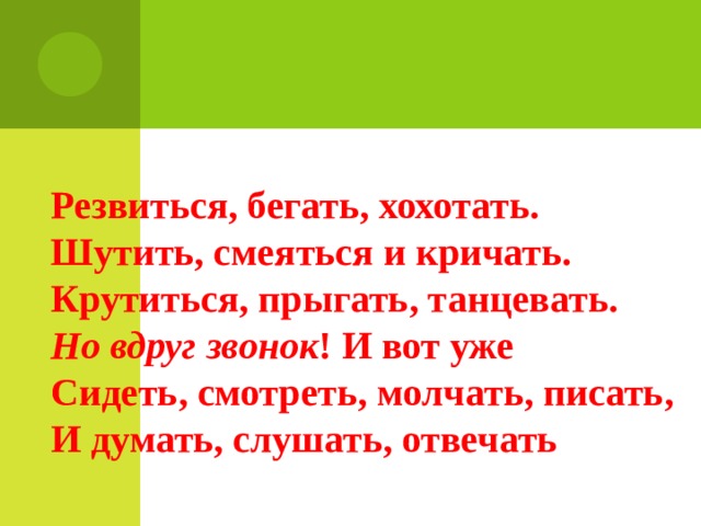 Резвиться, бегать, хохотать. Шутить, смеяться и кричать. Крутиться, прыгать, танцевать. Но вдруг звонок ! И вот уже Сидеть, смотреть, молчать, писать, И думать, слушать, отвечать 