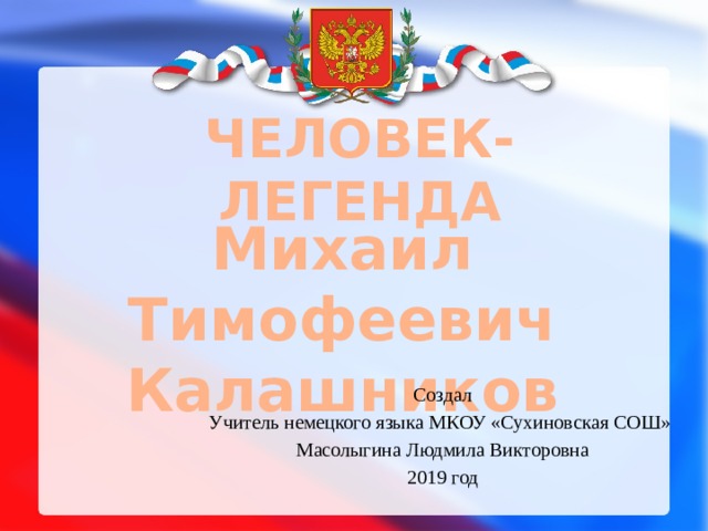 ЧЕЛОВЕК-ЛЕГЕНДА Михаил Тимофеевич Калашников Создал Учитель немецкого языка МКОУ «Сухиновская СОШ» Масолыгина Людмила Викторовна 2019 год 