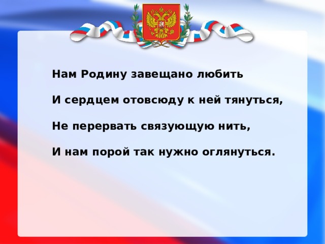 Нам Родину завещано любить  И сердцем отовсюду к ней тянуться,  Не перервать связующую нить,  И нам порой так нужно оглянуться. 