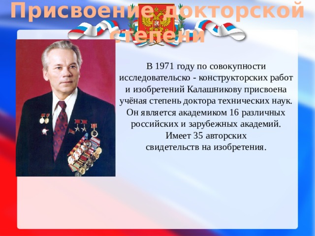 Присвоение докторской степени В 1971 году по совокупности исследовательско - конструкторских работ и изобретений Калашникову присвоена учёная степень доктора технических наук. Он является академиком 16 различных российских и зарубежных академий. Имеет 35 авторских свидетельств на изобретения. 