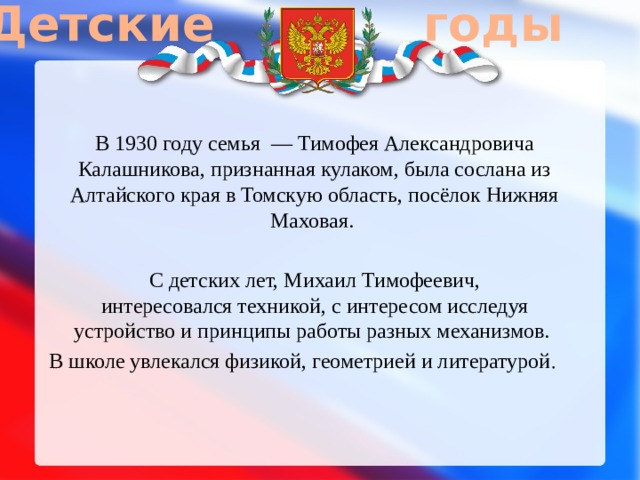Детские годы В 1930 году семья  — Тимофея Александровича Калашникова, признанная кулаком, была сослана из Алтайского края в Томскую область, посёлок Нижняя Маховая. С детских лет, Михаил Тимофеевич, интересовался техникой, с интересом исследуя устройство и принципы работы разных механизмов. В школе увлекался физикой, геометрией и литературой . 
