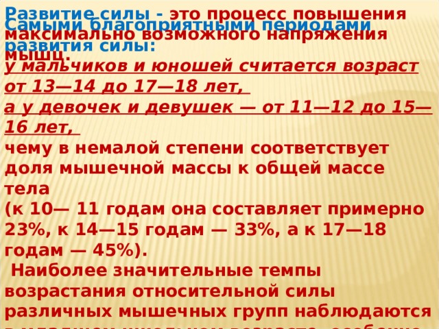 Развитие силы - это процесс повышения максимально возможного напряжения мышц. Самыми благоприятными периодами развития силы: у мальчиков и юношей считается возраст от 13—14 до 17—18 лет, а у девочек и девушек — от 11—12 до 15—16 лет, чему в немалой степени соответствует доля мышечной массы к общей массе тела (к 10— 11 годам она составляет примерно 23%, к 14—15 годам — 33%, а к 17—18 годам — 45%).  Наиболее значительные темпы возрастания относительной силы различных мышечных групп наблюдаются в младшем школьном возрасте, особенно у детей от 9 до 11 лет. Список использованной литературы: В.И.Лях; А.А.Зданевич - ФИЗИЧЕСКАЯ КУЛЬТУРА ДЛЯ 10-11 КЛАССОВ. Журналы - Физическая культура в школе.  