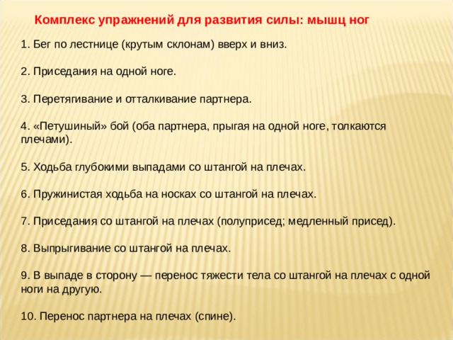 Комплекс упражнений для развития силы: мышц ног 1. Бег по лестнице (крутым склонам) вверх и вниз. 2. Приседания на одной ноге. 3. Перетягивание и отталкивание партнера. 4. «Петушиный» бой (оба партнера, прыгая на одной ноге, толкаются плечами). 5. Ходьба глубокими выпадами со штангой на плечах. 6. Пружинистая ходьба на носках со штангой на плечах. 7. Приседания со штангой на плечах (полуприсед; медленный присед). 8. Выпрыгивание со штангой на плечах. 9. В выпаде в сторону — перенос тяжести тела со штангой на плечах с одной ноги на другую. 10. Перенос партнера на плечах (спине). 