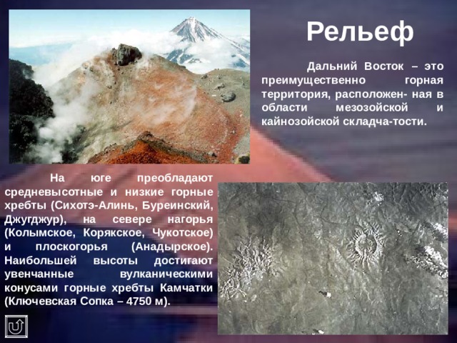Рельеф  Дальний Восток – это преимущественно горная территория, расположен- ная в области мезозойской и кайнозойской складча-тости.  На юге преобладают средневысотные и низкие горные хребты (Сихотэ-Алинь, Буреинский, Джугджур), на севере нагорья (Колымское, Корякское, Чукотское) и плоскогорья (Анадырское). Наибольшей высоты достигают увенчанные вулканическими конусами горные хребты Камчатки (Ключевская Сопка – 4750 м). 