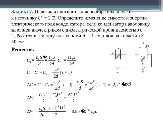 Задача 7. Пластины плоского конденсатора подключены  к источнику U = 2 В. Определите изменение емкости и энергии электрического поля конденсатора, если конденсатор наполовину заполнен диэлектриком с диэлектрической проницаемостью  = 2. Расстояние между пластинами d = 1 см, площадь пластин S = 50 см 2 . Решение. 