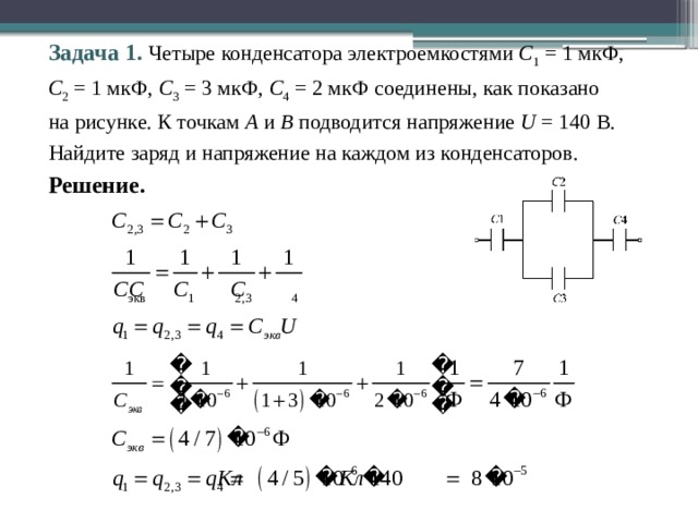 Задача 1. Четыре конденсатора электроемкостями С 1 = 1 мкФ,  С 2 = 1 мкФ, С 3 = 3 мкФ, С 4 = 2 мкФ соединены, как показано  на рисунке. К точкам А и В подводится напряжение U = 140 В. Найдите заряд и напряжение на каждом из конденсаторов. Решение. 