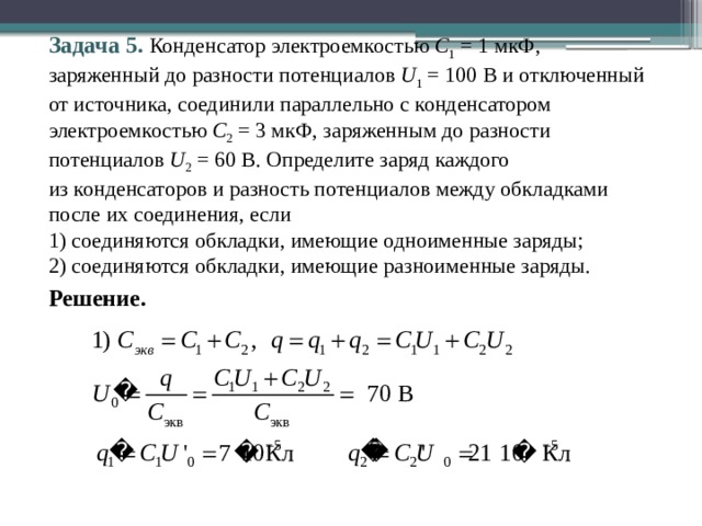 Задача 5. Конденсатор электроемкостью С 1 = 1 мкФ, заряженный до разности потенциалов U 1 = 100 В и отключенный от источника, соединили параллельно с конденсатором электроемкостью С 2 = 3 мкФ, заряженным до разности потенциалов U 2 = 60 В. Определите заряд каждого  из конденсаторов и разность потенциалов между обкладками после их соединения, если 1) соединяются обкладки, имеющие одноименные заряды; 2) соединяются обкладки, имеющие разноименные заряды. Решение. 