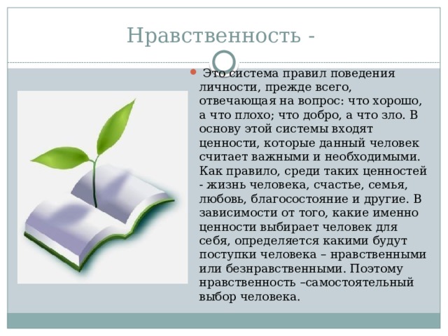 Нравственность -  Это система правил поведения личности, прежде всего, отвечающая на вопрос: что хорошо, а что плохо; что добро, а что зло. В основу этой системы входят ценности, которые данный человек считает важными и необходимыми. Как правило, среди таких ценностей - жизнь человека, счастье, семья, любовь, благосостояние и другие. В зависимости от того, какие именно ценности выбирает человек для себя, определяется какими будут поступки человека – нравственными или безнравственными. Поэтому нравственность –самостоятельный выбор человека. 