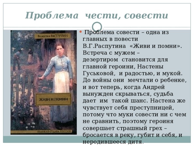 Проблема  чести, совести   Проблема совести – одна из главных в повести В.Г.Распутина  «Живи и помни». Встреча с мужем – дезертиром  становится для главной героини, Настены Гуськовой,  и радостью, и мукой. До войны они  мечтали о ребенке, и вот теперь, когда Андрей вынужден скрываться, судьба дает  им  такой шанс. Настена же чувствует себя преступницей, потому что муки совести ни с чем не сравнить, поэтому героиня совершает страшный грех – бросается в реку, губит и себя, и неродившееся дитя . 