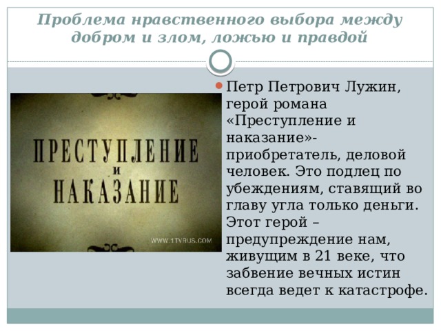 Проблема нравственного выбора между добром и злом, ложью и правдой Петр Петрович Лужин, герой романа «Преступление и наказание»- приобретатель, деловой человек. Это подлец по убеждениям, ставящий во главу угла только деньги. Этот герой – предупреждение нам, живущим в 21 веке, что забвение вечных истин всегда ведет к катастрофе. 