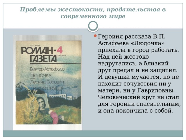 Проблемы жестокости, предательства в современного мире Героиня рассказа В.П. Астафьева «Людочка» приехала в город работать. Над ней жестоко надругались, а близкий друг предал и не защитил. И девушка мучается, но не находит сочувствия ни у матери, ни у Гавриловны. Человеческий круг не стал для героини спасительным, и она покончила с собой. 