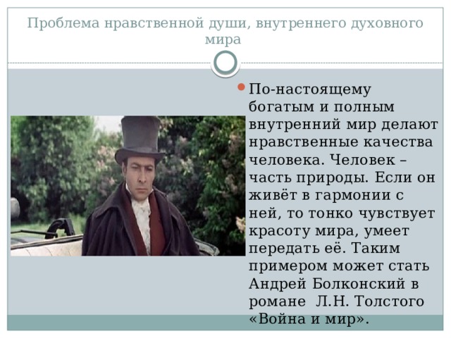 Проблема нравственной души, внутреннего духовного мира По-настоящему богатым и полным внутренний мир делают нравственные качества человека. Человек – часть природы. Если он живёт в гармонии с ней, то тонко чувствует красоту мира, умеет передать её. Таким примером может стать Андрей Болконский в романе Л.Н. Толстого «Война и мир». 