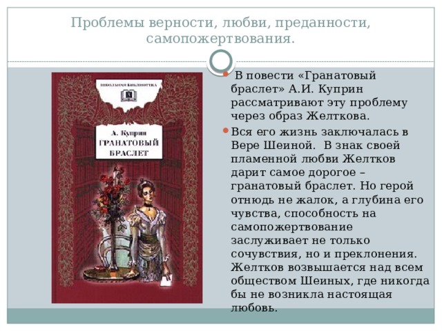 Проблемы верности, любви, преданности, самопожертвования.   В повести «Гранатовый браслет» А.И. Куприн рассматривают эту проблему через образ Желткова. Вся его жизнь заключалась в Вере Шеиной. В знак своей пламенной любви Желтков дарит самое дорогое – гранатовый браслет. Но герой отнюдь не жалок, а глубина его чувства, способность на самопожертвование заслуживает не только сочувствия, но и преклонения. Желтков возвышается над всем обществом Шеиных, где никогда бы не возникла настоящая любовь.  