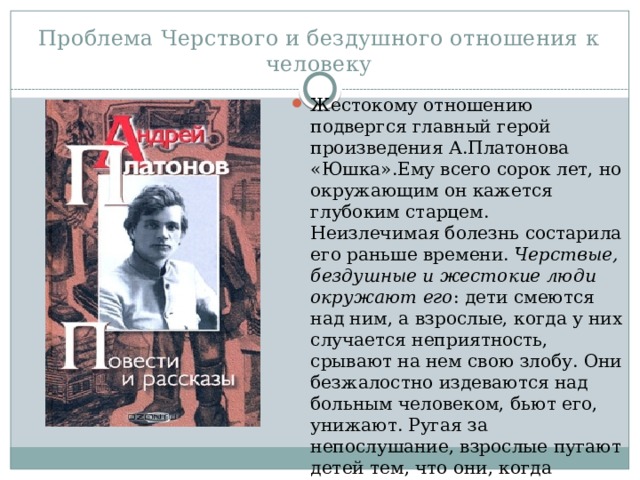 Проблема Черствого и бездушного отношения к человеку Жестокому отношению подвергся главный герой произведения А.Платонова «Юшка».Ему всего сорок лет, но окружающим он кажется глубоким старцем. Неизлечимая болезнь состарила его раньше времени. Черствые, бездушные и жестокие люди окружают его : дети смеются над ним, а взрослые, когда у них случается неприятность, срывают на нем свою злобу. Они безжалостно издеваются над больным человеком, бьют его, унижают. Ругая за непослушание, взрослые пугают детей тем, что они, когда вырастут, станут похожими на Юшку. 