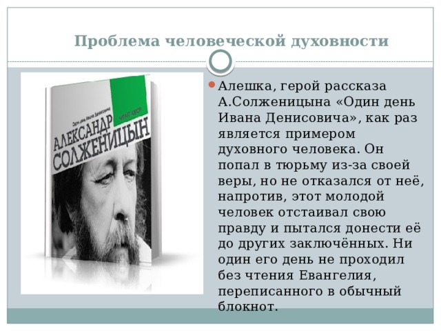  Проблема человеческой духовности Алешка, герой рассказа А.Солженицына «Один день Ивана Денисовича», как раз является примером духовного человека. Он попал в тюрьму из-за своей веры, но не отказался от неё, напротив, этот молодой человек отстаивал свою правду и пытался донести её до других заключённых. Ни один его день не проходил без чтения Евангелия, переписанного в обычный блокнот. 