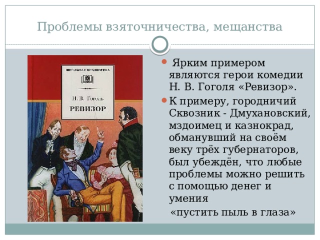 Проблемы взяточничества, мещанства  Ярким примером являются герои комедии Н. В. Гоголя «Ревизор». К примеру, городничий Сквозник - Дмухановский, мздоимец и казнокрад, обманувший на своём веку трёх губернаторов, был убеждён, что любые проблемы можно решить с помощью денег и умения  «пустить пыль в глаза» 